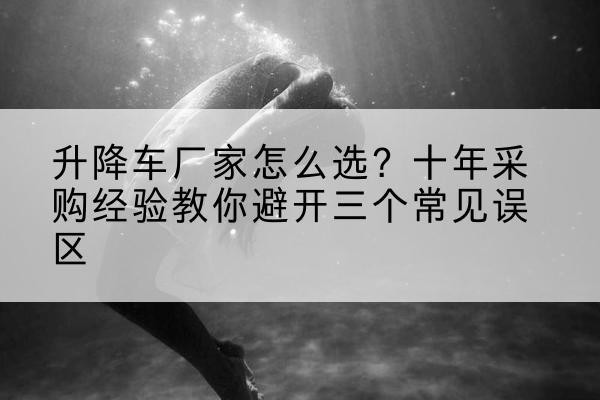 鼓楼升降车厂家-怎么选?十年采购经验教你避开三个常见误区