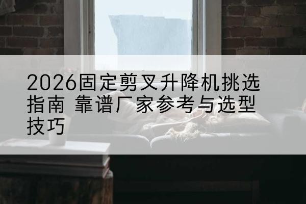 鼓楼固定剪叉升降机厂家推荐-2026固定剪叉升降机挑选指南 靠谱厂家参考与选型技巧