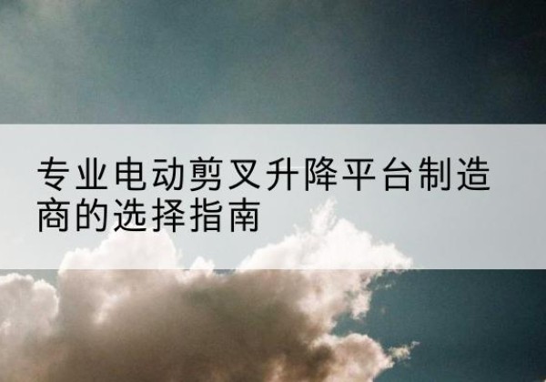 鼓楼电动剪叉升降平台厂家-专业电动剪叉升降平台制造商的选择指南